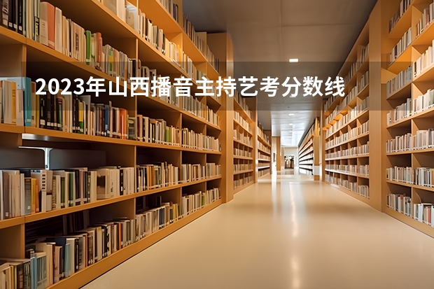 2023年山西播音主持艺考分数线 山西传媒学院艺术类录取规则