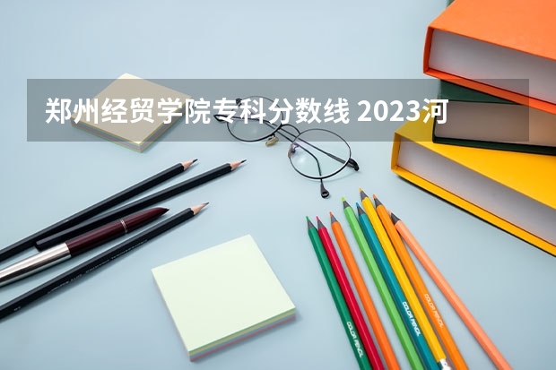 郑州经贸学院专科分数线 2023河北经贸大学投档线