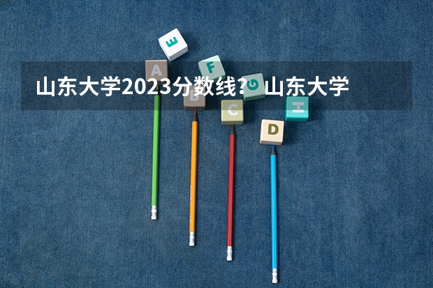 山东大学2023分数线？ 山东大学2023年录取分数线