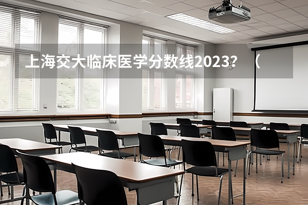 上海交大临床医学分数线2023？（上海交通大学医学院分数线）