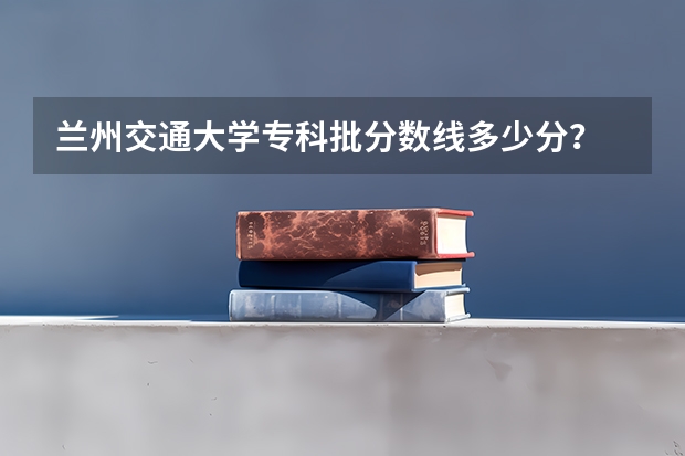 兰州交通大学专科批分数线多少分？