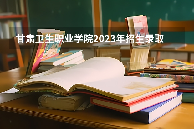 甘肃卫生职业学院2023年招生录取分数线？ 甘肃卫生职业学院录取线2023