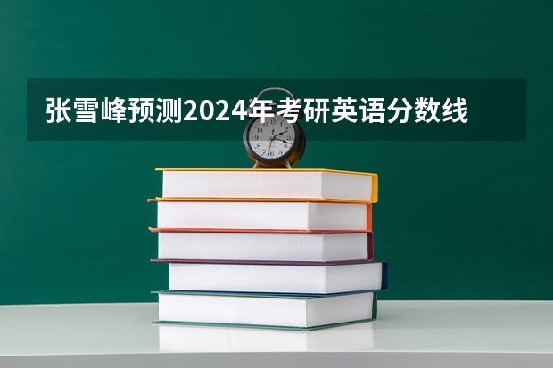 张雪峰预测2024年考研英语分数线（2024考研缩招还是扩招张雪峰）