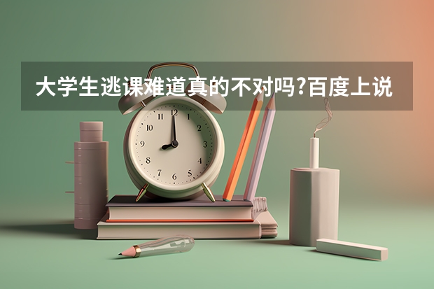 大学生逃课难道真的不对吗?百度上说对,那如果大学生逃课不对,请问不逃课的大学不是好大学这话