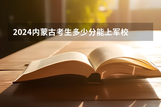 2024内蒙古考生多少分能上军校 各军校在内蒙古录取分数线