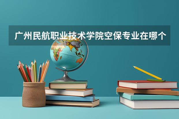 广州民航职业技术学院空保专业在哪个校区