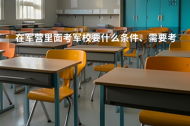 在军营里面考军校要什么条件、需要考什么科目、时间是怎样安排的？现在山东滨州的招兵时间是什么时候？谢