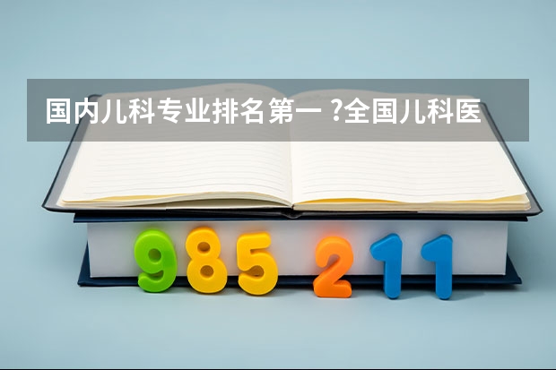 国内儿科专业排名第一 ?全国儿科医院排名前十名 前十名全国儿科医院推荐