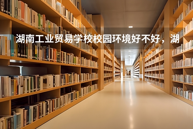 湖南工业贸易学校校园环境好不好，湖南工业贸易学校宿舍条件如何