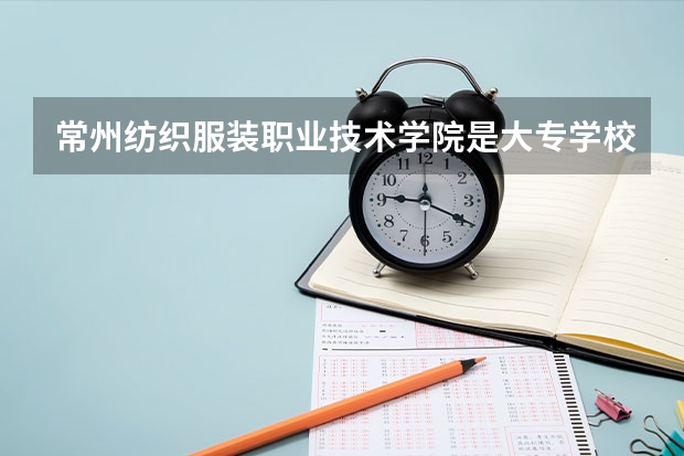 常州纺织服装职业技术学院是大专学校只是中专学校 常州纺织服装职业技术学院优势专业是什么