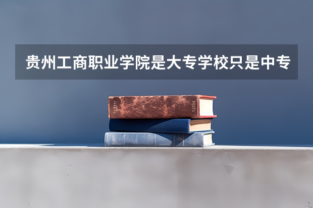 贵州工商职业学院是大专学校只是中专学校 贵州工商职业学院优势专业是什么