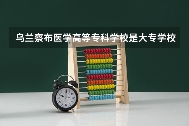 乌兰察布医学高等专科学校是大专学校只是中专学校 乌兰察布医学高等专科学校优势专业是什么