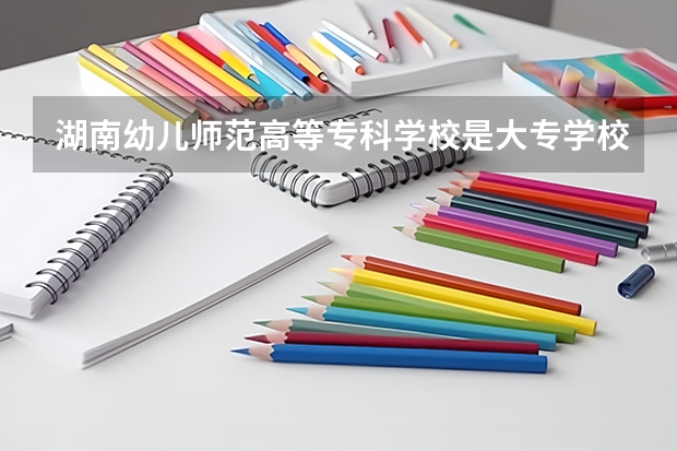 湖南幼儿师范高等专科学校是大专学校只是中专学校 湖南幼儿师范高等专科学校优势专业是什么