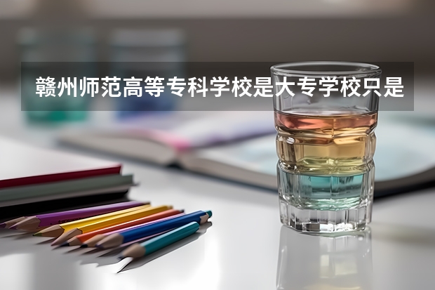 赣州师范高等专科学校是大专学校只是中专学校 赣州师范高等专科学校优势专业是什么