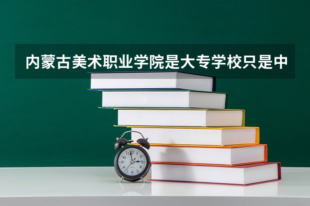 内蒙古美术职业学院是大专学校只是中专学校 内蒙古美术职业学院优势专业是什么