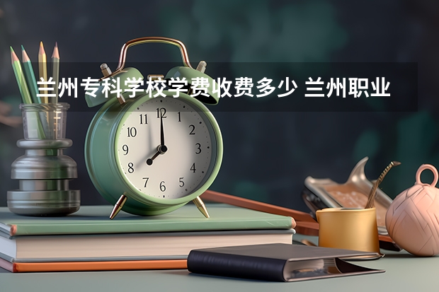 兰州专科学校学费收费多少 兰州职业技术学院2023学费是多少钱