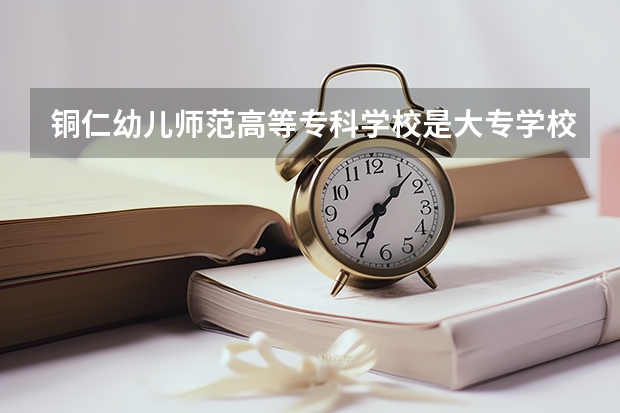 铜仁幼儿师范高等专科学校是大专学校只是中专学校 铜仁幼儿师范高等专科学校优势专业是什么