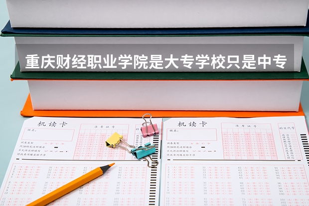 重庆财经职业学院是大专学校只是中专学校 重庆财经职业学院优势专业是什么