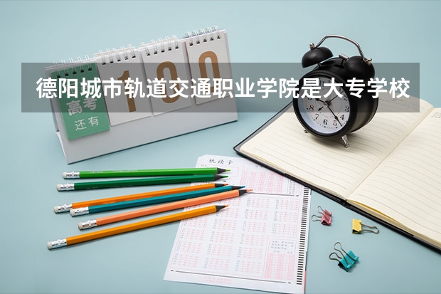 德阳城市轨道交通职业学院是大专学校只是中专学校 德阳城市轨道交通职业学院优势专业是什么