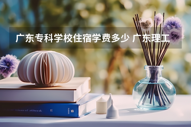 广东专科学校住宿学费多少 广东理工职业学院学费多少,收费标准