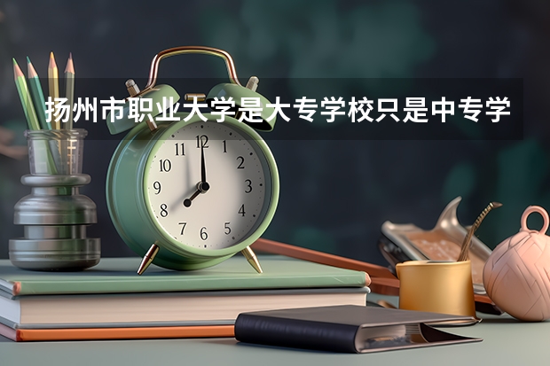 扬州市职业大学是大专学校只是中专学校 扬州市职业大学优势专业是什么