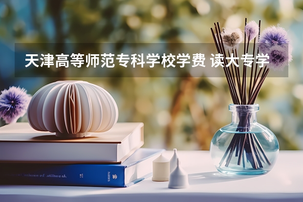 天津高等师范专科学校学费 读大专学校学费贵吗？