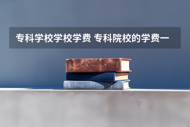 专科学校学校学费 专科院校的学费一般是多少？