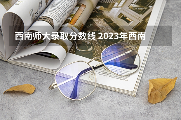 西南师大录取分数线 2023年西南大学公费师范录取分数线