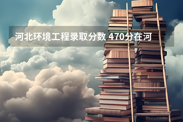 河北环境工程录取分数 470分在河北能上什么样的大学?