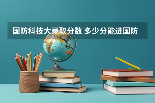 国防科技大录取分数 多少分能进国防科技大学