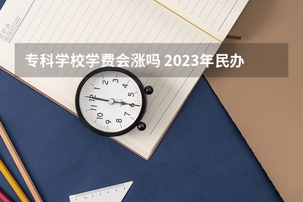 专科学校学费会涨吗 2023年民办大专学费会上涨吗？