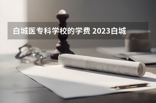 白城医专科学校的学费 2023白城医专单招分数线