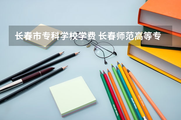 长春市专科学校学费 长春师范高等专科学校的收费标准