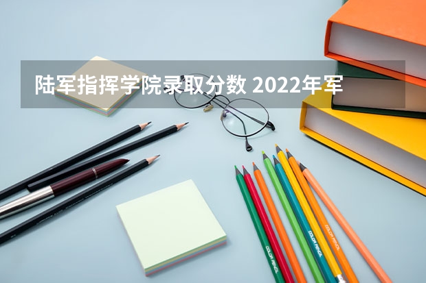 陆军指挥学院录取分数 2022年军校分数线是多少？