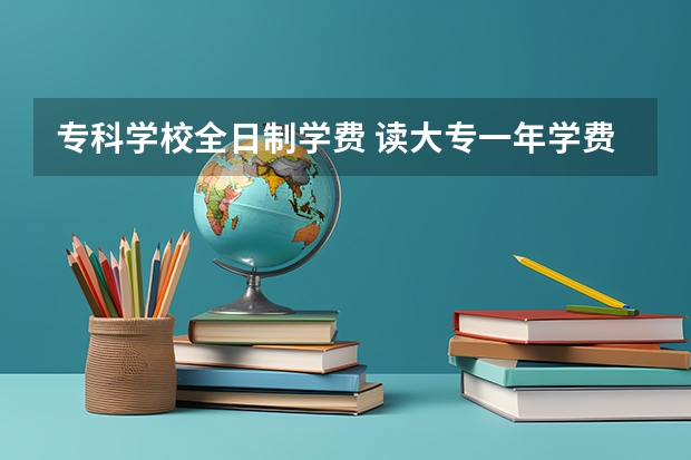 专科学校全日制学费 读大专一年学费多少？