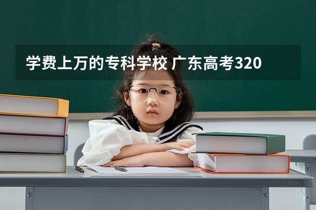 学费上万的专科学校 广东高考320分,可在广东报读什么专科学校?学费一年一万块以内的，谢谢，紧急。