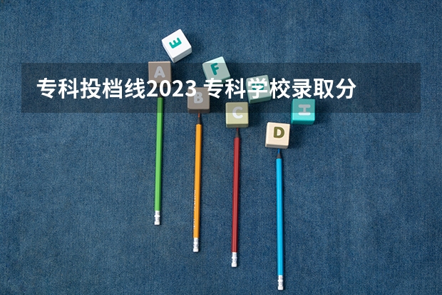 专科投档线2023 专科学校录取分数线2023