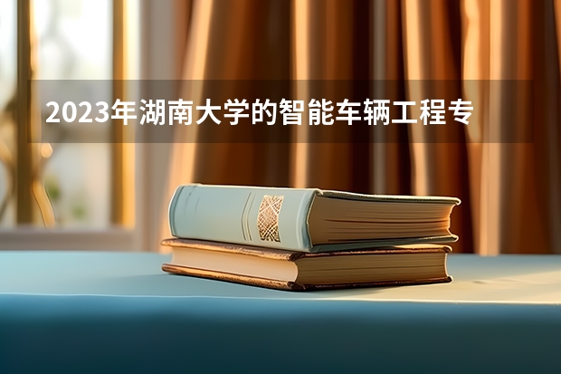 2023年湖南大学的智能车辆工程专业录取分数是多少 湖南大学智能车辆工程专业往年分数线