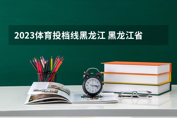 2023体育投档线黑龙江 黑龙江省2023年本科分数线是多少