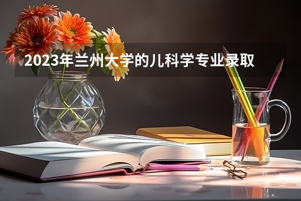 2023年兰州大学的儿科学专业录取分数是多少 兰州大学儿科学专业往年分数线