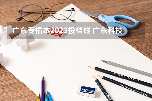 广东专插本2023投档线 广东科技学院专插本2023分数线