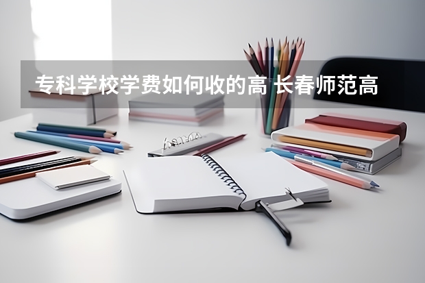 专科学校学费如何收的高 长春师范高等专科学校的收费标准