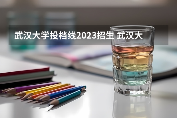 武汉大学投档线2023招生 武汉大学专业录取分数线2023