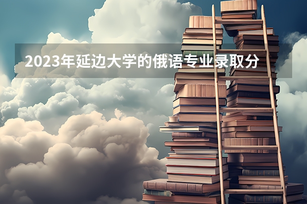 2023年延边大学的俄语专业录取分数是多少 延边大学俄语专业往年分数线