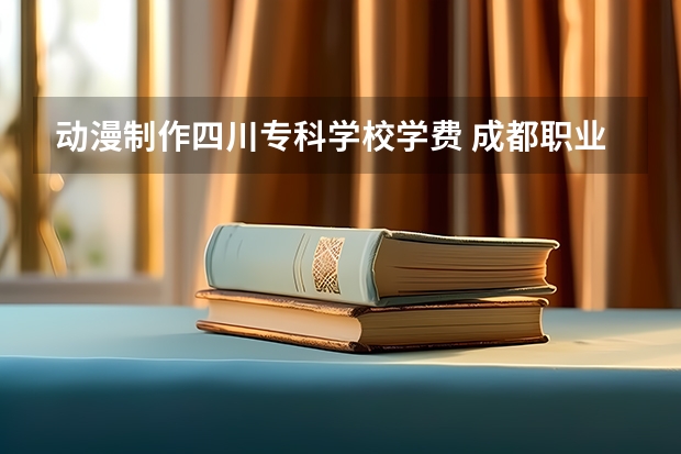 动漫制作四川专科学校学费 成都职业技术学院学费多少一年