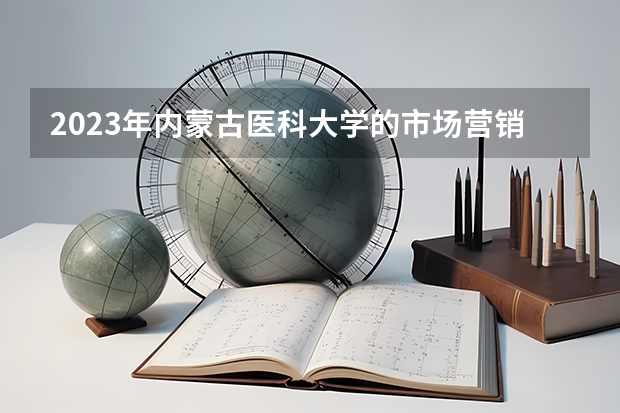 2023年内蒙古医科大学的市场营销专业录取分数是多少 内蒙古医科大学市场营销专业往年分数线