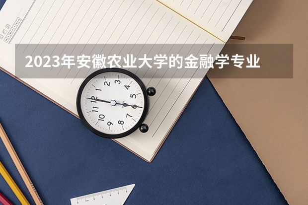 2023年安徽农业大学的金融学专业录取分数是多少 安徽农业大学金融学专业往年分数线