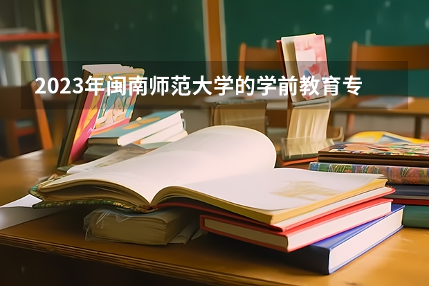 2023年闽南师范大学的学前教育专业录取分数是多少 闽南师范大学学前教育专业往年分数线