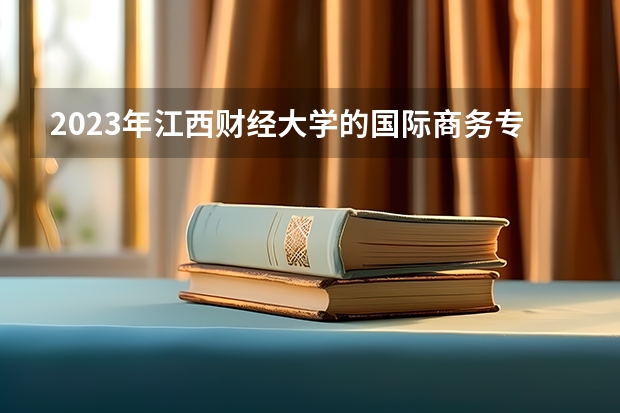 2023年江西财经大学的国际商务专业录取分数是多少 江西财经大学国际商务专业往年分数线