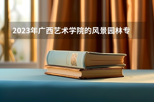 2023年广西艺术学院的风景园林专业录取分数是多少 广西艺术学院风景园林专业往年分数线